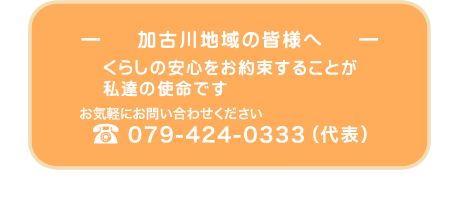 ― 加古川地域の皆様へ ― くらしの安心をお約束することが
     私達の使命です お気軽にお問い合わせください079-424-0333（代表）